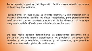 Por otra parte, la posición del diagnostico facilita la comprensión del caso al
resto del equipo sanitario.
Básicamente, en esta etapa se intenta examinar y dimensionar con la
máxima objetividad posible los datos recopilados, para posteriormente
confrontarlos con los parámetros normales de los diversos factores que
aseguran la satisfacción de la necesidades del ser humano.
De este modo pueden determinarse las alteraciones presentes en la
persona o que ella misma experimenta, los problemas de cooperación
actuales y los potenciales, aparentes y no aparentes, que permitan
conformar un cuadro global de la situación.
 