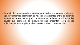 • Para ello, hay que considerar atentamente los hechos, comportamientos,
signos y síntomas; identificar las relaciones existentes entre los diversos
elementos; determinar el grado de autonomía de la persona; indagar las
causas que provocan las dificultades que presentan las personas
enfermas; establecer prioridades y prever posibles consecuencias.
 