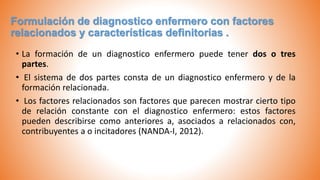 Formulación de diagnostico enfermero con factores
relacionados y características definitorias .
• La formación de un diagnostico enfermero puede tener dos o tres
partes.
• El sistema de dos partes consta de un diagnostico enfermero y de la
formación relacionada.
• Los factores relacionados son factores que parecen mostrar cierto tipo
de relación constante con el diagnostico enfermero: estos factores
pueden describirse como anteriores a, asociados a relacionados con,
contribuyentes a o incitadores (NANDA-I, 2012).
 