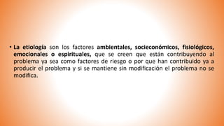 • La etiología son los factores ambientales, socieconómicos, fisiológicos,
emocionales o espirituales, que se creen que están contribuyendo al
problema ya sea como factores de riesgo o por que han contribuido ya a
producir el problema y si se mantiene sin modificación el problema no se
modifica.
 