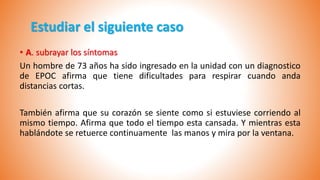 Estudiar el siguiente caso
• A. subrayar los síntomas
Un hombre de 73 años ha sido ingresado en la unidad con un diagnostico
de EPOC afirma que tiene dificultades para respirar cuando anda
distancias cortas.
También afirma que su corazón se siente como si estuviese corriendo al
mismo tiempo. Afirma que todo el tiempo esta cansada. Y mientras esta
hablándote se retuerce continuamente las manos y mira por la ventana.
 