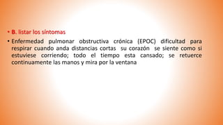 • B. listar los síntomas
• Enfermedad pulmonar obstructiva crónica (EPOC) dificultad para
respirar cuando anda distancias cortas su corazón se siente como si
estuviese corriendo; todo el tiempo esta cansado; se retuerce
continuamente las manos y mira por la ventana
 