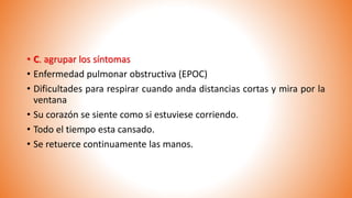 • C. agrupar los síntomas
• Enfermedad pulmonar obstructiva (EPOC)
• Dificultades para respirar cuando anda distancias cortas y mira por la
ventana
• Su corazón se siente como si estuviese corriendo.
• Todo el tiempo esta cansado.
• Se retuerce continuamente las manos.
 
