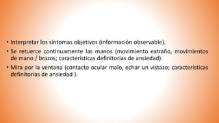 • Interpretar los síntomas objetivos (información observable).
• Se retuerce continuamente las manos (movimiento extraño, movimientos
de mano / brazos; características definitorias de ansiedad).
• Mira por la ventana (contacto ocular malo, echar un vistazo; características
definitorias de ansiedad ).
 