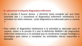 • E. seleccionar la etiqueta diagnostico enfermero
• En la sección ll buscar disnea y disritmia (sean escogido por que tiene
prioridad alta ) y encontrara el diagnostico enfermero intolerancia a la
actividad con estos síntomas . ¿este diagnostico es adecuado para su usuario
?
• Para validar el diagnostico intolerancia a la actividad es adecuado para el
usuario, volver a la sección III y leer la definición NANDA-I del diagnostico
enfermero intolerancia a la actividad que es insuficiente energía fisiológica y
psicológica para tolerar o completar las actividades diarias requeridas o
deseadas
 