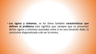 • Los signos y síntomas, se les llama también características que
definen al problema esto significa que siempre que se presentan
dichos signos y síntomas asociados entre sí en una situación dada, la
conclusión diagnosticada a de ser la misma.
 