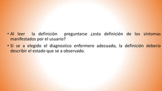 • Al leer la definición preguntarse ¿esta definición de los síntomas
manifestados por el usuario?
• Si se a elegido el diagnostico enfermero adecuado, la definición debería
describir el estado que se a observado.
 