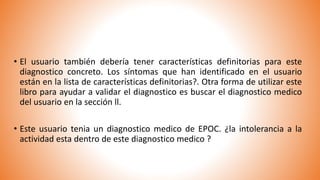 • El usuario también debería tener características definitorias para este
diagnostico concreto. Los síntomas que han identificado en el usuario
están en la lista de características definitorias?. Otra forma de utilizar este
libro para ayudar a validar el diagnostico es buscar el diagnostico medico
del usuario en la sección ll.
• Este usuario tenia un diagnostico medico de EPOC. ¿la intolerancia a la
actividad esta dentro de este diagnostico medico ?
 
