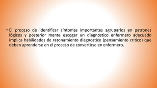 • El proceso de identificar síntomas importantes agruparlos en patrones
lógicos y posterior mente escoger un diagnostico enfermero adecuado
implica habilidades de razonamiento diagnostico (pensamiento critico) que
deben aprenderse en el proceso de convertirse en enfermero.
 