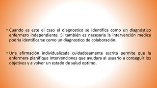 • Cuando es este el caso el diagnostico se identifica como un diagnóstico
enfermero independiente. Si también es necesaria la intervención medica
podría identificarse como un diagnostico de colaboración.
• Una afirmación individualizada cuidadosamente escrita permite que la
enfermera planifique intervenciones que ayudara al usuario a conseguir los
objetivos y a volver un estado de salud optimo.
 