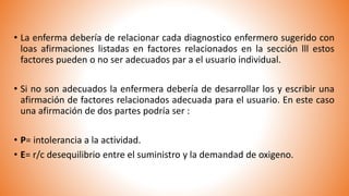 • La enferma debería de relacionar cada diagnostico enfermero sugerido con
loas afirmaciones listadas en factores relacionados en la sección lll estos
factores pueden o no ser adecuados par a el usuario individual.
• Si no son adecuados la enfermera debería de desarrollar los y escribir una
afirmación de factores relacionados adecuada para el usuario. En este caso
una afirmación de dos partes podría ser :
• P= intolerancia a la actividad.
• E= r/c desequilibrio entre el suministro y la demandad de oxigeno.
 