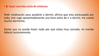 • B. hacer una lista corta de síntomas.
Pedir medicación para ayudarle a dormir, afirma que esta preocupada por
todo, (me coge aproximadamente una hora antes de ir a dormir, me cuesta
mucho dormirme,
Siento que no puedo hacer nada por que estoy muy cansada, mi marido
falleció recientemente.
 