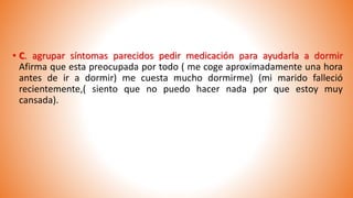 • C. agrupar síntomas parecidos pedir medicación para ayudarla a dormir
Afirma que esta preocupada por todo ( me coge aproximadamente una hora
antes de ir a dormir) me cuesta mucho dormirme) (mi marido falleció
recientemente,( siento que no puedo hacer nada por que estoy muy
cansada).
 