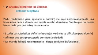 • D. Analizar/interpretar los síntomas
síntomas subjetivos
Pedir medicación para ayudarle a dormir( me coje aproximadamente una
hora antes de ir a dormir, me cuesta mucho dormirme. Siento que no puedo
hacer nada por que estoy muy cansada.
• ( todas características definitorias-quejas verbales se dificultan para dormir)
• Afirmar que esta preocupada por todo (ansiedad)
• Mi marido falleció recientemente ( riesgo de duelo disfuncional).
 