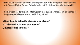 • Esta usuaria afirma que esta preocupada por todo, que podría considerarse
estrés psicológico. Buscar Deterioro del patrón del sueño en la sección III
• Comprobar la definición: interrupción del sueño limitada en el tiempo (
suspensión de la conciencia periódica ,natural).
¿Describe esta definición ala usuaria en el caso?
¿ cuales son los factores relacionados?
¿ cuales son los síntomas?
 