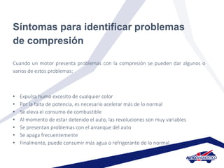 Síntomas para identificar problemas
de compresión
Cuando un motor presenta problemas con la compresión se pueden dar algunos o
varios de estos problemas:
• Expulsa humo excesito de cualquier color
• Por la falta de potencia, es necesario acelerar más de lo normal
• Se eleva el consumo de combustible
• Al momento de estar detenido el auto, las revoluciones son muy variables
• Se presentan problemas con el arranque del auto
• Se apaga frecuentemente
• Finalmente, puede consumir más agua o refrigerante de lo normal
 