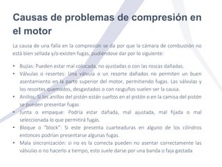 Causas de problemas de compresión en
el motor
La causa de una falla en la compresión se da por que la cámara de combustión no
está bien sellada y/o existen fugas, pudiéndose dar por lo siguiente:
• Bujías: Pueden estar mal colocada, no ajustadas o con las roscas dañadas.
• Válvulas o resortes: Una válvula o un resorte dañados no permiten un buen
asentamiento en la parte superior del motor, permitiendo fugas. Las válvulas y
los resortes quemados, desgastados o con rasguños suelen ser la causa.
• Anillos: Si los anillos del pistón están sueltos en el pistón o en la camisa del pistón
se pueden presentar fugas
• Junta o empaque: Podría estar dañada, mal ajustada, mal fijada o mal
seleccionada lo que permitirá fugas.
• Bloque o “block”: Si este presenta cuarteaduras en alguno de los cilindros
entonces podrían presentarse algunas fugas.
• Mala sincronización: si no es la correcta pueden no asentar correctamente las
válvulas o no hacerlo a tiempo, esto suele darse por una banda o faja gastada
 