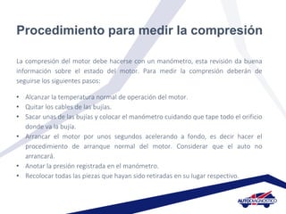 Procedimiento para medir la compresión
La compresión del motor debe hacerse con un manómetro, esta revisión da buena
información sobre el estado del motor. Para medir la compresión deberán de
seguirse los siguientes pasos:
• Alcanzar la temperatura normal de operación del motor.
• Quitar los cables de las bujías.
• Sacar unas de las bujías y colocar el manómetro cuidando que tape todo el orificio
donde va la bujía.
• Arrancar el motor por unos segundos acelerando a fondo, es decir hacer el
procedimiento de arranque normal del motor. Considerar que el auto no
arrancará.
• Anotar la presión registrada en el manómetro.
• Recolocar todas las piezas que hayan sido retiradas en su lugar respectivo.
 