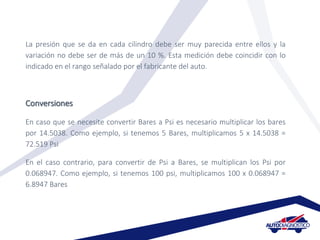 La presión que se da en cada cilindro debe ser muy parecida entre ellos y la
variación no debe ser de más de un 10 %. Esta medición debe coincidir con lo
indicado en el rango señalado por el fabricante del auto.
Conversiones
En caso que se necesite convertir Bares a Psi es necesario multiplicar los bares
por 14.5038. Como ejemplo, si tenemos 5 Bares, multiplicamos 5 x 14.5038 =
72.519 Psi
En el caso contrario, para convertir de Psi a Bares, se multiplican los Psi por
0.068947. Como ejemplo, si tenemos 100 psi, multiplicamos 100 x 0.068947 =
6.8947 Bares
 