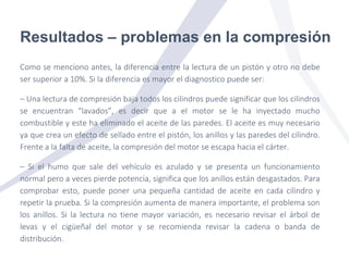 Resultados – problemas en la compresión
Como se menciono antes, la diferencia entre la lectura de un pistón y otro no debe
ser superior a 10%. Si la diferencia es mayor el diagnostico puede ser:
– Una lectura de compresión baja todos los cilindros puede significar que los cilindros
se encuentran “lavados”, es decir que a el motor se le ha inyectado mucho
combustible y este ha eliminado el aceite de las paredes. El aceite es muy necesario
ya que crea un efecto de sellado entre el pistón, los anillos y las paredes del cilindro.
Frente a la falta de aceite, la compresión del motor se escapa hacia el cárter.
– Si el humo que sale del vehículo es azulado y se presenta un funcionamiento
normal pero a veces pierde potencia, significa que los anillos están desgastados. Para
comprobar esto, puede poner una pequeña cantidad de aceite en cada cilindro y
repetir la prueba. Si la compresión aumenta de manera importante, el problema son
los anillos. Si la lectura no tiene mayor variación, es necesario revisar el árbol de
levas y el cigüeñal del motor y se recomienda revisar la cadena o banda de
distribución.
 