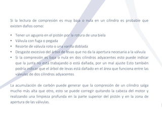 Si la lectura de compresión es muy baja o nula en un cilindro es probable que
existen daños como:
• Tener un agujero en el pistón por la rotura de una biela
• Válvula con fuga o pegada
• Resorte de válvula roto o una varilla doblada
• Desgaste excesivo del árbol de levas que no da la apertura necesaria a la válvula
• Si la compresión es baja o nula en dos cilindros adyacentes esto puede indicar
que la junta no está trabajando o está dañada, por un mal ajuste Esto también
podría indicar que el árbol de levas está dañado en el área que funciona entre las
válvulas de dos cilindros adyacentes
La acumulación de carbón puede generar que la compresión de un cilindro salga
mucho más alta que otro, esto se puede corregir quitando la cabeza del motor y
realizando una limpieza profunda en la parte superior del pistón y en la zona de
apertura de las válvulas.
 