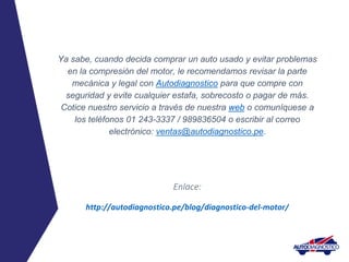 Ya sabe, cuando decida comprar un auto usado y evitar problemas
en la compresión del motor, le recomendamos revisar la parte
mecánica y legal con Autodiagnostico para que compre con
seguridad y evite cualquier estafa, sobrecosto o pagar de más.
Cotice nuestro servicio a través de nuestra web o comuníquese a
los teléfonos 01 243-3337 / 989836504 o escribir al correo
electrónico: ventas@autodiagnostico.pe.
Enlace:
http://autodiagnostico.pe/blog/diagnostico-del-motor/
 