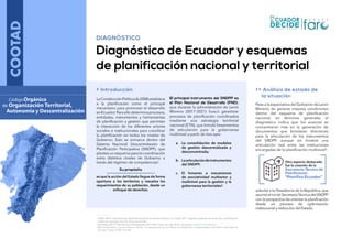 Pese a la expectativa del Gobierno de Lenín
Moreno de generar mejores condiciones
dentro del esquema de planificación
nacional, en términos generales el
diagnóstico indica que los avances se
concentraron más en la generación de
documentos que brindaran directrices
para la articulación de los instrumentos
del SNDPP, aunque sin mostrar una
articulación real entre las instituciones
encargadas de la planificación multinivel³.
adscrita a la Presidencia de la República, que
asumióelroldeSecretaríaTécnicadelSNDPP
con la perspectiva de orientar la planificación
desde un proceso de optimización
institucional y reducción del Estado.
DIAGNÓSTICO
> Introducción >> Análisis de estado de
la situación
LaConstituciónPolíticade2008establece
a la planificación como el principal
mecanismo para promover el desarrollo
enEcuador.Paraellodeterminaprocesos,
entidades, instrumentos y herramientas
de planificación y gestión que permitan
la interacción de los diferentes actores
sociales e institucionales para coordinar
la planificación en todos los niveles de
Gobierno. Esto se enmarca dentro del
Sistema Nacional Descentralizado de
Planificación Participativa (SNDPP), que
plantea un esquema para la coordinación
entre distintos niveles de Gobierno a
través del régimen de competencias¹.
El principal instrumento del SNDPP es
el Plan Nacional de Desarrollo (PND),
que durante la administración de Lenín
Moreno (2017-2021) buscó garantizar
procesos de planificación coordinados
mediante una estrategia territorial
nacional (ETN), que brindó lineamientos
de articulación para la gobernanza
multinivel a partir de tres ejes:
a.	 La consolidación de modelos
de gestión descentralizada y
desconcentrada;
b.	 Laarticulacióndeinstrumentos
del SNDPP;
c.	 El fomento a mecanismos
de asociatividad multiactor y
multinivel para la gestión y la
gobernanza territoriales².
Diagnóstico de Ecuador y esquemas
de planificación nacional y territorial
1
CEPAL (2017). Panorama del desarrollo territorial en América Latina y el Caribe, 2017. Agendas globales de desarrollo y planificación
multinivel. Santiago de Chile: Naciones Unidas.
2
Senplades (2017). Plan Nacional de Desarrollo 2017-2021 Toda Una vida. Quito: Senplades. https://bit.ly/2XkHiXY.
3
Manuel Benabet y Lorena Vivanco (2019). “La experiencia de los Planes de Desarrollo y Ordenamiento Territorial cantonales en
Ecuador”. Estoa 15 (8): 133-144.
Su propósito
es que la acción del Estado llegue de forma
oportuna a los territorios y resuelva los
requerimientos de su población, desde un
enfoque de derechos.
Otro aspecto destacado
fue la creación de la
Secretaría Técnica de
Planificación
“Planifica Ecuador”
 