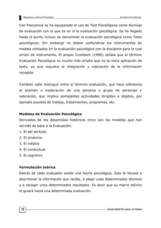 Con frecuencia se ha equiparado el uso de Test Psicológicos como técnicas
de evaluación con lo que es en sí la evaluación psicológica. Se ha llegado
hasta el punto incluso de denominar la evaluación psicológica como Tests
psicológicos. Sin embargo no deben confundirse los instrumentos de
medida utilizados en la evaluación psicológica con la disciplina para la cual
sirven de instrumento. El propio Cronbach (1990) señala que el término
Evaluación Psicológica es mucho más amplio que no la mera aplicación de
tests, ya que requiere la integración y valoración de la información
recogida.
También cabe distinguir entre el término evaluación, que hace referencia
al examen o exploración de una persona o grupo de personas y
valoración, que implica semejantes actividades dirigidas a objetos, por
ejemplo puestos de trabajo, tratamientos, programas, etc.
Modelos de Evaluación Psicológica
Derivados de los desarrollos históricos cinco son los modelos que han
servido de base a la Evaluación:
1. El del atributo
2. El dinámico
3. El médico
4. El conductual
5. El cognitivo
Formulación teórica
Detrás de cada evaluador existe una teoría psicológica. Esto le llevará a
discriminar la información que recibe, a elegir unas determinadas técnicas
y a recoger unos determinados resultados. Es decir que su marco teórico
le guiará hacia una determinada evaluación.
12
 