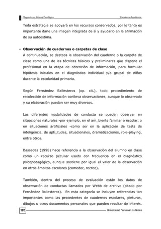 Toda estrategia se apoyará en los recursos conservados, por lo tanto es
importante darle una imagen integrada de sí y ayudarlo en la afirmación
de su autoestima.
- Observación de cuadernos o carpetas de clase
A continuación, se destaca la observación del cuaderno o la carpeta de
clase como una de las técnicas básicas y preliminares que dispone el
profesional en la etapa de obtención de información, para formular
hipótesis iniciales en el diagnóstico individual y/o grupal de niños
durante la escolaridad primaria.
Según Fernández Ballesteros (op. cit.), todo procedimiento de
recolección de información conlleva observaciones, aunque lo observado
y su elaboración puedan ser muy diversos.
Las diferentes modalidades de conducta se pueden observar en
situaciones naturales -por ejemplo, en el am_biente familiar o escolar, o
en situaciones artificiales -como ser en la aplicación de tests de
inteligencia, de apti_tudes, situacionales, dramatizaciones, role-playing,
entre otros.
Bassedas (1998) hace referencia a la observación del alumno en clase
como un recurso peculiar usado con frecuencia en el diagnóstico
psicopedagógico, aunque sostiene por igual el valor de la observación
en otros ámbitos escolares (comedor, recreo).
También, dentro del proceso de evaluación están los datos de
observación de conductas llamados por Webb de archivo (citado por
Fernández Ballesteros). En esta categoría se incluyen referencias tan
importantes como las procedentes de cuadernos escolares, pinturas,
dibujos u otros documentos personales que pueden resultar de interés.
102
 
