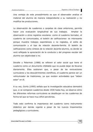 Una ventaja de este procedimiento es que el observador analiza el
material del alumno de manera independiente a su realización y no
modifica las producciones.
La observación de cuadernos o carpetas de clase anteriores, permite
hacer una evaluación longitudinal de sus trabajos. Ampliar la
observación a otros registros escolares -como el cuaderno borrador, el
cuaderno de comunicados, el boletín de calificaciones- es interesante
porque muestra trabajos espontáneos o no reglados, el estilo de
comunicación y el tipo de relación docente-familia. El boletín de
calificaciones como síntesis de la relación docente-alumno, es donde se
verá reflejada la apreciación de la conducta y del progreso escolar del
alumno con objetividad o no.
Devalle y Pelerman (1988) se refieren al valor social que tiene el
cuaderno como un documento infaltable que no puede dejar de llevarse
diariamente. Ellas sostienen que, a pesar de las renovaciones
curriculares y los descubrimientos científicos, el cuaderno parece ser un
vehiculizador de tradiciones, ya que existen actividades que "deben
estar" en él.
A su vez, Gvirtz (1995) señala que la investigación educativa demostró
que, si se comparan cuadernos desde 1930 hasta hoy, se observa cómo
las diferentes reformas curriculares se desdibujan en los cuadernos de
forma tal que se hace muy difícil percibirlas.
Todo esto confirma la importancia del cuaderno como instrumento
didáctico por demás vigente a pesar de los nuevos lineamientos
pedagógicos y curriculares.
103
 