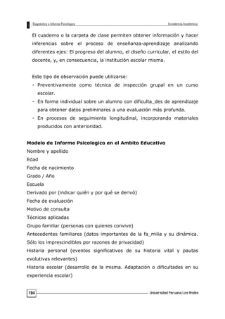 El cuaderno o la carpeta de clase permiten obtener información y hacer
inferencias sobre el proceso de enseñanza-aprendizaje analizando
diferentes ejes: El progreso del alumno, el diseño curricular, el estilo del
docente, y, en consecuencia, la institución escolar misma.
Este tipo de observación puede utilizarse:
- Preventivamente como técnica de inspección grupal en un curso
escolar.
- En forma individual sobre un alumno con dificulta_des de aprendizaje
para obtener datos preliminares a una evaluación más profunda.
- En procesos de seguimiento longitudinal, incorporando materiales
producidos con anterioridad.
Modelo de Informe Psicologico en el Ambito Educativo
Nombre y apellido
Edad
Fecha de nacimiento
Grado / Año
Escuela
Derivado por (indicar quién y por qué se derivó)
Fecha de evaluación
Motivo de consulta
Técnicas aplicadas
Grupo familiar (personas con quienes convive)
Antecedentes familiares (datos importantes de la fa_milia y su dinámica.
Sólo los imprescindibles por razones de privacidad)
Historia personal (eventos significativos de su historia vital y pautas
evolutivas relevantes)
Historia escolar (desarrollo de la misma. Adaptación o dificultades en su
experiencia escolar)
104
 