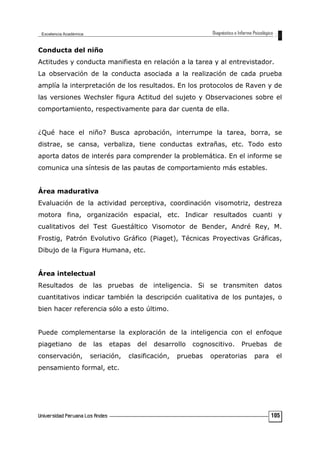 Conducta del niño
Actitudes y conducta manifiesta en relación a la tarea y al entrevistador.
La observación de la conducta asociada a la realización de cada prueba
amplía la interpretación de los resultados. En los protocolos de Raven y de
las versiones Wechsler figura Actitud del sujeto y Observaciones sobre el
comportamiento, respectivamente para dar cuenta de ella.
¿Qué hace el niño? Busca aprobación, interrumpe la tarea, borra, se
distrae, se cansa, verbaliza, tiene conductas extrañas, etc. Todo esto
aporta datos de interés para comprender la problemática. En el informe se
comunica una síntesis de las pautas de comportamiento más estables.
Área madurativa
Evaluación de la actividad perceptiva, coordinación visomotriz, destreza
motora fina, organización espacial, etc. Indicar resultados cuanti y
cualitativos del Test Guestáltico Visomotor de Bender, André Rey, M.
Frostig, Patrón Evolutivo Gráfico (Piaget), Técnicas Proyectivas Gráficas,
Dibujo de la Figura Humana, etc.
Área intelectual
Resultados de las pruebas de inteligencia. Si se transmiten datos
cuantitativos indicar también la descripción cualitativa de los puntajes, o
bien hacer referencia sólo a esto último.
Puede complementarse la exploración de la inteligencia con el enfoque
piagetiano de las etapas del desarrollo cognoscitivo. Pruebas de
conservación, seriación, clasificación, pruebas operatorias para el
pensamiento formal, etc.
105
 