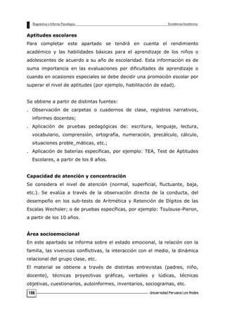 Aptitudes escolares
Para completar este apartado se tendrá en cuenta el rendimiento
académico y las habilidades básicas para el aprendizaje de los niños o
adolescentes de acuerdo a su año de escolaridad. Esta información es de
suma importancia en las evaluaciones por dificultades de aprendizaje o
cuando en ocasiones especiales se debe decidir una promoción escolar por
superar el nivel de aptitudes (por ejemplo, habilitación de edad).
Se obtiene a partir de distintas fuentes:
. Observación de carpetas o cuadernos de clase, registros narrativos,
informes docentes;
. Aplicación de pruebas pedagógicas de: escritura, lenguaje, lectura,
vocabulario, comprensión, ortografía, numeración, precálculo, cálculo,
situaciones proble_máticas, etc.;
. Aplicación de baterías específicas, por ejemplo: TEA, Test de Aptitudes
Escolares, a partir de los 8 años.
Capacidad de atención y concentración
Se considera el nivel de atención (normal, superficial, fluctuante, baja,
etc.). Se evalúa a través de la observación directa de la conducta, del
desempeño en los sub-tests de Aritmética y Retención de Dígitos de las
Escalas Wechsler; o de pruebas específicas, por ejemplo: Toulouse-Pieron,
a partir de los 10 años.
Área socioemocional
En este apartado se informa sobre el estado emocional, la relación con la
familia, las vivencias conflictivas, la interacción con el medio, la dinámica
relacional del grupo clase, etc.
El material se obtiene a través de distintas entrevistas (padres, niño,
docente), técnicas proyectivas gráficas, verbales y lúdicas, técnicas
objetivas, cuestionarios, autoinformes, inventarios, sociogramas, etc.
106
 
