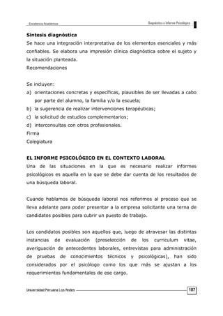 Síntesis diagnóstica
Se hace una integración interpretativa de los elementos esenciales y más
confiables. Se elabora una impresión clínica diagnóstica sobre el sujeto y
la situación planteada.
Recomendaciones
Se incluyen:
a) orientaciones concretas y específicas, plausibles de ser llevadas a cabo
por parte del alumno, la familia y/o la escuela;
b) la sugerencia de realizar intervenciones terapéuticas;
c) la solicitud de estudios complementarios;
d) interconsultas con otros profesionales.
Firma
Colegiatura
EL INFORME PSICOLÓGICO EN EL CONTEXTO LABORAL
Una de las situaciones en la que es necesario realizar informes
psicológicos es aquella en la que se debe dar cuenta de los resultados de
una búsqueda laboral.
Cuando hablamos de búsqueda laboral nos referimos al proceso que se
lleva adelante para poder presentar a la empresa solicitante una terna de
candidatos posibles para cubrir un puesto de trabajo.
Los candidatos posibles son aquellos que, luego de atravesar las distintas
instancias de evaluación (preselección de los curriculum vitae,
averiguación de antecedentes laborales, entrevistas para administración
de pruebas de conocimientos técnicos y psicológicas), han sido
considerados por el psicólogo como los que más se ajustan a los
requerimientos fundamentales de ese cargo.
107
 