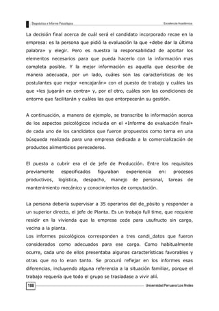 La decisión final acerca de cuál será el candidato incorporado recae en la
empresa: es la persona que pidió la evaluación la que «debe dar la última
palabra» y elegir. Pero es nuestra la responsabilidad de aportar los
elementos necesarios para que pueda hacerlo con la información mas
completa posible. Y la mejor información es aquella que describe de
manera adecuada, por un lado, cuáles son las características de los
postulantes que mejor «encajarán» con el puesto de trabajo y cuáles las
que «les jugarán en contra» y, por el otro, cuáles son las condiciones de
entorno que facilitarán y cuáles las que entorpecerán su gestión.
A continuación, a manera de ejemplo, se transcribe la información acerca
de los aspectos psicológicos incluida en el «Informe de evaluación final»
de cada uno de los candidatos que fueron propuestos como terna en una
búsqueda realizada para una empresa dedicada a la comercialización de
productos alimenticios perecederos.
El puesto a cubrir era el de jefe de Producción. Entre los requisitos
previamente especificados figuraban experiencia en: procesos
productivos, logística, despacho, manejo de personal, tareas de
mantenimiento mecánico y conocimientos de computación.
La persona debería supervisar a 35 operarios del de_pósito y responder a
un superior directo, el jefe de Planta. Es un trabajo full time, que requiere
residir en la vivienda que la empresa cede para usufructo sin cargo,
vecina a la planta.
Los informes psicológicos corresponden a tres candi_datos que fueron
considerados como adecuados para ese cargo. Como habitualmente
ocurre, cada uno de ellos presentaba algunas características favorables y
otras que no lo eran tanto. Se procuró reflejar en los informes esas
diferencias, incluyendo alguna referencia a la situación familiar, porque el
trabajo requería que todo el grupo se trasladase a vivir allí.
108
 