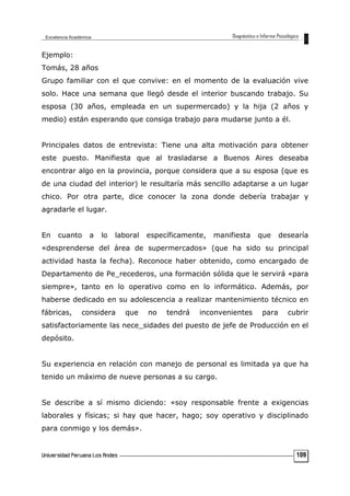 Ejemplo:
Tomás, 28 años
Grupo familiar con el que convive: en el momento de la evaluación vive
solo. Hace una semana que llegó desde el interior buscando trabajo. Su
esposa (30 años, empleada en un supermercado) y la hija (2 años y
medio) están esperando que consiga trabajo para mudarse junto a él.
Principales datos de entrevista: Tiene una alta motivación para obtener
este puesto. Manifiesta que al trasladarse a Buenos Aires deseaba
encontrar algo en la provincia, porque considera que a su esposa (que es
de una ciudad del interior) le resultaría más sencillo adaptarse a un lugar
chico. Por otra parte, dice conocer la zona donde debería trabajar y
agradarle el lugar.
En cuanto a lo laboral específicamente, manifiesta que desearía
«desprenderse del área de supermercados» (que ha sido su principal
actividad hasta la fecha). Reconoce haber obtenido, como encargado de
Departamento de Pe_recederos, una formación sólida que le servirá «para
siempre», tanto en lo operativo como en lo informático. Además, por
haberse dedicado en su adolescencia a realizar mantenimiento técnico en
fábricas, considera que no tendrá inconvenientes para cubrir
satisfactoriamente las nece_sidades del puesto de jefe de Producción en el
depósito.
Su experiencia en relación con manejo de personal es limitada ya que ha
tenido un máximo de nueve personas a su cargo.
Se describe a sí mismo diciendo: «soy responsable frente a exigencias
laborales y físicas; si hay que hacer, hago; soy operativo y disciplinado
para conmigo y los demás».
109
 