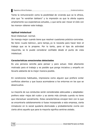 Tanto la remuneración como la posibilidad de vivienda que se le ofrece,
dice que “le vendrían bárbaro” y la impresión es que la oferta supera
ampliamente sus expectativas actuales, y que sería casi «tocar el cíelo con
las manos» obtener este trabajo.
Aptitud intelectual
Nivel intelectual: normal.
Se maneja mejor cuando tiene que resolver cuestiones práctico-concretas.
No tiene «vuelo teórico», pero tampo_co lo necesita para hacer bien el
trabajo que se le propone. Por lo tanto, para el tipo de actividad
requerida, se lo puede considerar confiable desde el punto de vista
intelectual.
Características emocionales detectadas
Es una persona sencilla para pensar y para actuar. Está altamente
motivado para el trabajo y es posible que ponga iniciativa y empeño en
llevarlo adelante de la mejor manera posible.
En condiciones habituales, impresiona como alguien que prefiere evitar
conflictos abiertos y que busca acomodarse a los entornos en los que se
desenvuelve.
La mayoría de sus conductas serán consideradas adecuadas y adaptadas:
prefiere estar «lejos del ruido» y se siente más cómodo cuando no tiene
que interactuar socialmente. Estas características encajan bien con lo que
se encontraría cotidianamente si fuese incorporado a esta empresa, cierta
inmadurez en lo social quedaría disimulada y probablemente viviría con
cierto alivio aquello que para la mayoría significa sentirse aislado.
110
 