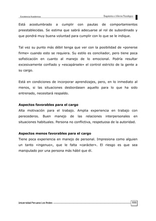 Está acostumbrado a cumplir con pautas de comportamientos
preestablecidas. Se estima que sabrá adecuarse al rol de subordinado y
que pondrá muy buena voluntad para cumplir con lo que se le indique.
Tal vez su punto más débil tenga que ver con la posibilidad de «ponerse
firme» cuando esto se requiera. Su estilo es conciliador, pero tiene poca
sofisticación en cuanto al manejo de lo emocional. Podría resultar
excesivamente confiado y «escapársele» el control estricto de la gente a
su cargo.
Está en condiciones de incorporar aprendizajes, pero, en lo inmediato al
menos, si las situaciones desbordasen aquello para lo que ha sido
entrenado, necesitará respaldo.
Aspectos favorables para el cargo
Alta motivación para el trabajo. Amplia experiencia en trabajo con
perecederos. Buen manejo de las relaciones interpersonales en
situaciones habituales. Persona no conflictiva, respetuosa de la autoridad.
Aspectos menos favorables para el cargo
Tiene poca experiencia en manejo de personal. Impresiona como alguien
un tanto «ingenuo», que le falta «carácter». El riesgo es que sea
manipulado por una persona más hábil que él.
111
 