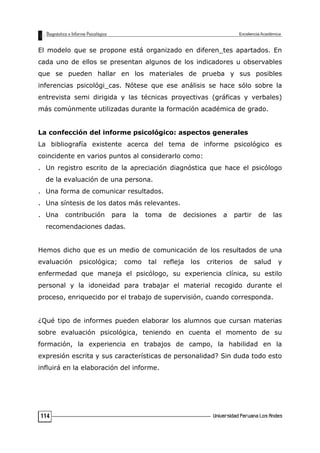El modelo que se propone está organizado en diferen_tes apartados. En
cada uno de ellos se presentan algunos de los indicadores u observables
que se pueden hallar en los materiales de prueba y sus posibles
inferencias psicológi_cas. Nótese que ese análisis se hace sólo sobre la
entrevista semi dirigida y las técnicas proyectivas (gráficas y verbales)
más comúnmente utilizadas durante la formación académica de grado.
La confección del informe psicológico: aspectos generales
La bibliografía existente acerca del tema de informe psicológico es
coincidente en varios puntos al considerarlo como:
. Un registro escrito de la apreciación diagnóstica que hace el psicólogo
de la evaluación de una persona.
. Una forma de comunicar resultados.
. Una síntesis de los datos más relevantes.
. Una contribución para la toma de decisiones a partir de las
recomendaciones dadas.
Hemos dicho que es un medio de comunicación de los resultados de una
evaluación psicológica; como tal refleja los criterios de salud y
enfermedad que maneja el psicólogo, su experiencia clínica, su estilo
personal y la idoneidad para trabajar el material recogido durante el
proceso, enriquecido por el trabajo de supervisión, cuando corresponda.
¿Qué tipo de informes pueden elaborar los alumnos que cursan materias
sobre evaluación psicológica, teniendo en cuenta el momento de su
formación, la experiencia en trabajos de campo, la habilidad en la
expresión escrita y sus características de personalidad? Sin duda todo esto
influirá en la elaboración del informe.
114
 