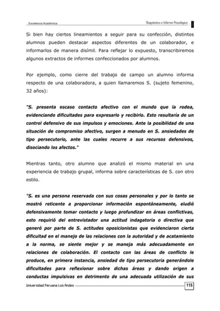 Si bien hay ciertos lineamientos a seguir para su confección, distintos
alumnos pueden destacar aspectos diferentes de un colaborador, e
informarlos de manera disímil. Para reflejar lo expuesto, transcribiremos
algunos extractos de informes confeccionados por alumnos.
Por ejemplo, como cierre del trabajo de campo un alumno informa
respecto de una colaboradora, a quien llamaremos S. (sujeto femenino,
32 años):
"S. presenta escaso contacto afectivo con el mundo que la rodea,
evidenciando dificultades para expresarlo y recibirlo. Esto resultaría de un
control defensivo de sus impulsos y emociones. Ante la posibilidad de una
situación de compromiso afectivo, surgen a menudo en S. ansiedades de
tipo persecutorio, ante las cuales recurre a sus recursos defensivos,
disociando los afectos."
Mientras tanto, otro alumno que analizó el mismo material en una
experiencia de trabajo grupal, informa sobre características de S. con otro
estilo.
"S. es una persona reservada con sus cosas personales y por lo tanto se
mostró reticente a proporcionar información espontáneamente, eludió
defensivamente tomar contacto y luego profundizar en áreas conflictivas,
esto requirió del entrevistador una actitud indagatoria o directiva que
generó por parte de S. actitudes oposicionistas que evidenciaron cierta
dificultad en el manejo de las relaciones con la autoridad y de acatamiento
a la norma, se siente mejor y se maneja más adecuadamente en
relaciones de colaboración. El contacto con las áreas de conflicto le
produce, en primera instancia, ansiedad de tipo persecutoria generándole
dificultades para reflexionar sobre dichas áreas y dando origen a
conductas impulsivas en detrimento de una adecuada utilización de sus
115
 