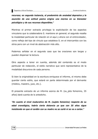 recursos; en segunda instancia, el predominio de ansiedad depresiva y la
asunción de una actitud pasiva origina una merma en su bienestar
psicológico y de sus recursos disponibles."
Mientras el primer extracto privilegia la explicitación de los aspectos
vinculares que la colaboradora S. mantiene en general; el segundo resalta
la modalidad particular de relación en el aquí y ahora con el entrevistador,
como reflejo del tipo de vínculo que establece S. en el intercambio con los
otros pero con un nivel de abstracción más alto.
Podemos señalar en el segundo caso que las oraciones son largas y
pueden dispersar la lectura.
Otro aspecto a tener en cuenta, además del contenido es el modo
particular de redacción, el estilo narrativo que será representativo de la
modalidad discursiva de cada persona.
Si bien la originalidad en la escritura enriquece el informe, el mismo debe
guardar cierto estilo, que estará en parte determinado por el derivante
(médico, maestro, juez, etc.).
El presente extracto de un informe acerca de M. (su_jeto femenino, 35
años) dará cuenta de lo antedicho.
"En cuanto al nivel madurativo de M. (sujeto femenino) respecto de su
edad cronológica, habría cierta distancia ya que con 35 años sigue
insistiendo en que el cordón con su madre no se cortó ni se va a cortar."
116
 