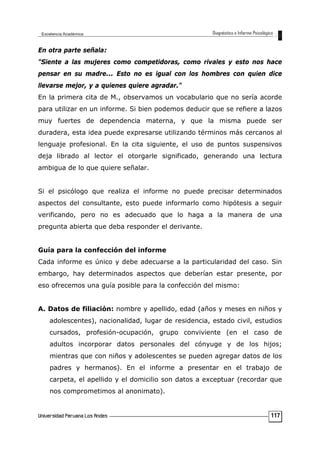 En otra parte señala:
"Siente a las mujeres como competidoras, como rivales y esto nos hace
pensar en su madre... Esto no es igual con los hombres con quien dice
llevarse mejor, y a quienes quiere agradar."
En la primera cita de M., observamos un vocabulario que no sería acorde
para utilizar en un informe. Si bien podemos deducir que se refiere a lazos
muy fuertes de dependencia materna, y que la misma puede ser
duradera, esta idea puede expresarse utilizando términos más cercanos al
lenguaje profesional. En la cita siguiente, el uso de puntos suspensivos
deja librado al lector el otorgarle significado, generando una lectura
ambigua de lo que quiere señalar.
Si el psicólogo que realiza el informe no puede precisar determinados
aspectos del consultante, esto puede informarlo como hipótesis a seguir
verificando, pero no es adecuado que lo haga a la manera de una
pregunta abierta que deba responder el derivante.
Guía para la confección del informe
Cada informe es único y debe adecuarse a la particularidad del caso. Sin
embargo, hay determinados aspectos que deberían estar presente, por
eso ofrecemos una guía posible para la confección del mismo:
A. Datos de filiación: nombre y apellido, edad (años y meses en niños y
adolescentes), nacionalidad, lugar de residencia, estado civil, estudios
cursados, profesión-ocupación, grupo conviviente (en el caso de
adultos incorporar datos personales del cónyuge y de los hijos;
mientras que con niños y adolescentes se pueden agregar datos de los
padres y hermanos). En el informe a presentar en el trabajo de
carpeta, el apellido y el domicilio son datos a exceptuar (recordar que
nos comprometimos al anonimato).
117
 