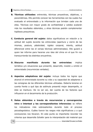 B. Técnicas utilizadas: entrevista, técnicas proyectivas, objetivas, y
psicométricas. Ello permite conocer las herramientas con las cuales fue
evaluado el entrevistado y la información que brindan cada una de
ellas. Técnicas con mayor grado de confiabilidad y validez avalarán
más los resultados obtenidos, y otras técnicas podrán complementar
hipótesis presuntivas.
C. Conducta general del sujeto: datos significativos en relación a la
actitud del sujeto durante las entrevistas (apertura y cierre de las
mismas, postura, plásticidad, rigidez corporal, interés, actitud
diferencial entre las el versas técnicas administradas). Ello guiará a
quien lee informe para hacerse una idea del clima en el que fin ron
transcurriendo los distintos encuentros.
D. Discurso manifiesto durante las entrevistas: implica
temática y/o situaciones que presentó, desarrolló, insistió u omitió el
entrevistado (recurrencias verbales).
E. Aspectos adaptativos del sujeto: incluye todos los logros que
alcanzó el entrevistado durante su vida y su capacidad de adaptarse a
las consignas de las diferentes técnicas utilizadas. Debería tenerse en
cuenta frente a qué tipo de estímulo presentó mejor desempeño, si
éste se mantuvo. De no ser así, dar cuenta de los factores que
influyeron en el decaimiento de la producción.
F. Datos obtenidos a través de recurrencias y convergencias
intra e íntertest y las correspondientes inferencias: se refiere
los indicadores más sobresalientes durante todo el proceso
psicodiagnóstico. Cuáles fueron los rasgos más significativos y a qué
conclusiones nos llevaron. En este punto es importante recordar los
criterios que desarrolla Schafer para la interpretación del material que
118
 