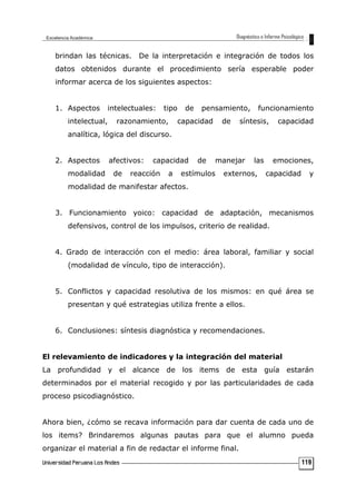 brindan las técnicas. De la interpretación e integración de todos los
datos obtenidos durante el procedimiento sería esperable poder
informar acerca de los siguientes aspectos:
1. Aspectos intelectuales: tipo de pensamiento, funcionamiento
intelectual, razonamiento, capacidad de síntesis, capacidad
analítica, lógica del discurso.
2. Aspectos afectivos: capacidad de manejar las emociones,
modalidad de reacción a estímulos externos, capacidad y
modalidad de manifestar afectos.
3. Funcionamiento yoico: capacidad de adaptación, mecanismos
defensivos, control de los impulsos, criterio de realidad.
4. Grado de interacción con el medio: área laboral, familiar y social
(modalidad de vínculo, tipo de interacción).
5. Conflictos y capacidad resolutiva de los mismos: en qué área se
presentan y qué estrategias utiliza frente a ellos.
6. Conclusiones: síntesis diagnóstica y recomendaciones.
El relevamiento de indicadores y la integración del material
La profundidad y el alcance de los items de esta guía estarán
determinados por el material recogido y por las particularidades de cada
proceso psicodiagnóstico.
Ahora bien, ¿cómo se recava información para dar cuenta de cada uno de
los items? Brindaremos algunas pautas para que el alumno pueda
organizar el material a fin de redactar el informe final.
119
 