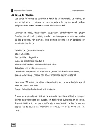 A) Datos de filiación
Los datos filíatorios se conocen a partir de la entrevista. La misma, al
ser semidirígida, comienza con un momento más cerrado en el cual se
preguntan los datos identificatorios del colaborador.
Conocer la edad, escolaridad, ocupación, conformación del grupo
familiar con el cual convive, brindan una idea para comprender quién
es esa persona. Por ejemplo, una alumna informa de un colaborador
los siguientes datos:
Nombre: A. (Sexo masculino)
Edad: 26 años.
Nacionalidad: Argentina
Lugar de residencia: Ciudad X
Estado civil: soltero, de novio hace 6 años.
Estudios: universitarios en curso.
Ocupación: empleado en empresa X (relacionada con sus estudios)
Grupo conviviente: madre (53 años, empleada administrativa).
Hermano (21 años, estudios universitarios en curso y trabaja en el
área en la cual estudia).
Padre: fallecido. Profesional universitario.
Encontrar estos datos básicos de entrada permiten al lector conocer
ciertas características del sujeto, sin tener que buscarlos en el texto.
Además facilitarán una apreciación de la adecuación de las conductas
esperadas de acuerdo al momento evolutivo. (Frank de Verthelyi, op.
cit.).
120
 