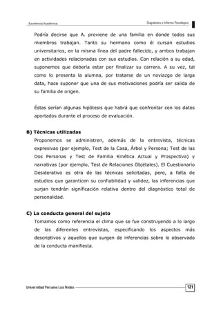 Podría decirse que A. proviene de una familia en donde todos sus
miembros trabajan. Tanto su hermano como él cursan estudios
universitarios, en la misma línea del padre fallecido, y ambos trabajan
en actividades relacionadas con sus estudios. Con relación a su edad,
suponemos que debería estar por finalizar su carrera. A su vez, tal
como lo presenta la alumna, por tratarse de un noviazgo de larga
data, hace suponer que una de sus motivaciones podría ser salida de
su familia de origen.
Éstas serían algunas hipótesis que habrá que confrontar con los datos
aportados durante el proceso de evaluación.
B) Técnicas utilizadas
Proponemos se administren, además de la entrevista, técnicas
expresivas (por ejemplo, Test de la Casa, Árbol y Persona; Test de las
Dos Personas y Test de Familia Kinética Actual y Prospectiva) y
narrativas (por ejemplo, Test de Relaciones Objétales). El Cuestionario
Desiderativo es otra de las técnicas solicitadas, pero, a falta de
estudios que garanticen su confiabilidad y validez, las inferencias que
surjan tendrán significación relativa dentro del diagnóstico total de
personalidad.
C) La conducta general del sujeto
Tomamos como referencia el clima que se fue construyendo a lo largo
de las diferentes entrevistas, especificando los aspectos más
descriptivos y aquellos que surgen de inferencias sobre lo observado
de la conducta manifiesta.
121
 