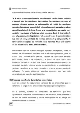 Retomando el informe de la alumna citada, expresa:
"A A. se lo ve muy predispuesto, entusiasmado con las tareas y atento
a cumplir con las consignas. Esta actitud fue constante en todo el
proceso, siempre sostuvo su colaboración. Al recibir las consignas
sonreía, disimulando su ansiedad, e inmediatamente pensaba en cómo
cumplirlas al pie de la letra. Frente a la entrevistadora se mostró muy
cordial y respetuoso, el trato fue cálido y ameno. Daría la impresión de
que el proceso psicodiagnóstico y el encuentro con la administradora
fue para él una posibilidad de sentirse escuchado y comprendido, lo
tomó como un espacio de reflexión sobre aspectos de su vida acerca
de los cuales nunca había pensado antes".
Observamos que la alumna consignó aspectos descriptivos, como la
sonrisa del colaborador, indicador que le resultó significativo, pues lo
toma como manifestación gestual, factible de comunicar estados
emocionales (nivel I de inferencia); a partir del cual realiza una
inferencia de nivel II, al decir que de esa forma estaba disimulando su
ansiedad. También informa acerca de una hipótesis: la posibilidad de
sentirse escuchado y de haber tomado el proceso como espacio de
reflexión. Es decir, diferencia aquellos aspectos que son más
descriptivos, de aquellos que hipotetiza.
D) Discurso manifiesto durante las entrevistas
Aquí se analizan las recurrencias verbales de las entrevistas que se
reiteran a lo largo de los encuentros del proceso psicodiagnóstico.
En el ejemplo, durante las entrevistas, las temáticas que más
aparecen se relacionan con la necesidad de recurrir a otras personas a
la hora de tomar decisiones y con la preocupación de su pareja por
querer formalizar la relación.
122
 