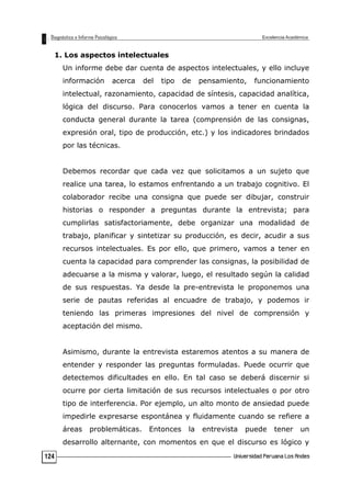 1. Los aspectos intelectuales
Un informe debe dar cuenta de aspectos intelectuales, y ello incluye
información acerca del tipo de pensamiento, funcionamiento
intelectual, razonamiento, capacidad de síntesis, capacidad analítica,
lógica del discurso. Para conocerlos vamos a tener en cuenta la
conducta general durante la tarea (comprensión de las consignas,
expresión oral, tipo de producción, etc.) y los indicadores brindados
por las técnicas.
Debemos recordar que cada vez que solicitamos a un sujeto que
realice una tarea, lo estamos enfrentando a un trabajo cognitivo. El
colaborador recibe una consigna que puede ser dibujar, construir
historias o responder a preguntas durante la entrevista; para
cumplirlas satisfactoriamente, debe organizar una modalidad de
trabajo, planificar y sintetizar su producción, es decir, acudir a sus
recursos intelectuales. Es por ello, que primero, vamos a tener en
cuenta la capacidad para comprender las consignas, la posibilidad de
adecuarse a la misma y valorar, luego, el resultado según la calidad
de sus respuestas. Ya desde la pre-entrevista le proponemos una
serie de pautas referidas al encuadre de trabajo, y podemos ir
teniendo las primeras impresiones del nivel de comprensión y
aceptación del mismo.
Asimismo, durante la entrevista estaremos atentos a su manera de
entender y responder las preguntas formuladas. Puede ocurrir que
detectemos dificultades en ello. En tal caso se deberá discernir si
ocurre por cierta limitación de sus recursos intelectuales o por otro
tipo de interferencia. Por ejemplo, un alto monto de ansiedad puede
impedirle expresarse espontánea y fluidamente cuando se refiere a
áreas problemáticas. Entonces la entrevista puede tener un
desarrollo alternante, con momentos en que el discurso es lógico y
124
 