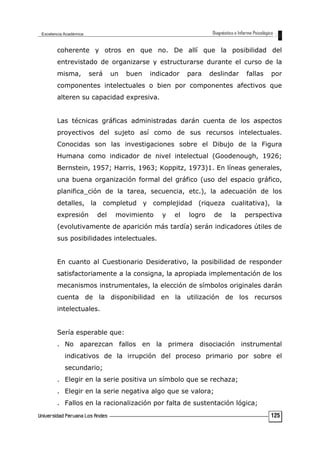coherente y otros en que no. De allí que la posibilidad del
entrevistado de organizarse y estructurarse durante el curso de la
misma, será un buen indicador para deslindar fallas por
componentes intelectuales o bien por componentes afectivos que
alteren su capacidad expresiva.
Las técnicas gráficas administradas darán cuenta de los aspectos
proyectivos del sujeto así como de sus recursos intelectuales.
Conocidas son las investigaciones sobre el Dibujo de la Figura
Humana como indicador de nivel intelectual (Goodenough, 1926;
Bernstein, 1957; Harris, 1963; Koppitz, 1973)1. En líneas generales,
una buena organización formal del gráfico (uso del espacio gráfico,
planifica_ción de la tarea, secuencia, etc.), la adecuación de los
detalles, la completud y complejidad (riqueza cualitativa), la
expresión del movimiento y el logro de la perspectiva
(evolutivamente de aparición más tardía) serán indicadores útiles de
sus posibilidades intelectuales.
En cuanto al Cuestionario Desiderativo, la posibilidad de responder
satisfactoriamente a la consigna, la apropiada implementación de los
mecanismos instrumentales, la elección de símbolos originales darán
cuenta de la disponibilidad en la utilización de los recursos
intelectuales.
Sería esperable que:
. No aparezcan fallos en la primera disociación instrumental
indicativos de la irrupción del proceso primario por sobre el
secundario;
. Elegir en la serie positiva un símbolo que se rechaza;
. Elegir en la serie negativa algo que se valora;
. Fallos en la racionalización por falta de sustentación lógica;
125
 