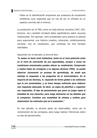 . Fallos en la identificación proyectiva por presencia de ecuaciones
simbólicas (una respuesta que en vez de ser un símbolo es un
aspecto concreto del sí mismo) .
La producción en el TRO, como en toda técnica narrativa (TAT, CAT,
Symons, etc.) también brindará datos significativos sobre recursos
intelectuales. Por ejemplo: será considerado como positivo la aptitud
para argumentar una historia creativa, coherente, sintácticamente
correcta, rica en vocabulario, que contenga los tres tiempos
solicitados.
Siguiendo con el ejemplo, la alumna dice:
"A. posee un buen nivel intelectual, tanto en el nivel potencial como
en el nivel de concreción de sus capacidades, aunque a veces las
condiciones emocionales puedan alterar su rendimiento. Comprende
y realiza todas las consignas y en algunas técnicas (TRO) se puede
observar claramente un proceso de aprendizaje, de modo que
anticipa la respuesta a las preguntas de la entrevistadora. En la
mayoría de las técnicas, A. responde de forma global a los estímulos
que le son presentados, y se toma tiempo suficiente para elaborar
una respuesta adecuada. Es decir, es capaz de planificar y organizar
sus respuestas. El tipo de pensamiento que pone en juego capta la
totalidad de una situación, para luego detenerse en los detalles que
la componen. Combina una modalidad de síntesis y análisis para
sistematizar los estímulos que se le presentan."
En ese párrafo, la alumna parte de observables, como ser la
comprensión de las consignas, para luego realizar inferencias sobre
su tipo de pensamiento.
126
 